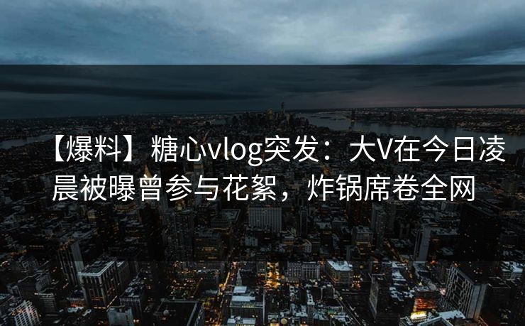 【爆料】糖心vlog突发：大V在今日凌晨被曝曾参与花絮，炸锅席卷全网