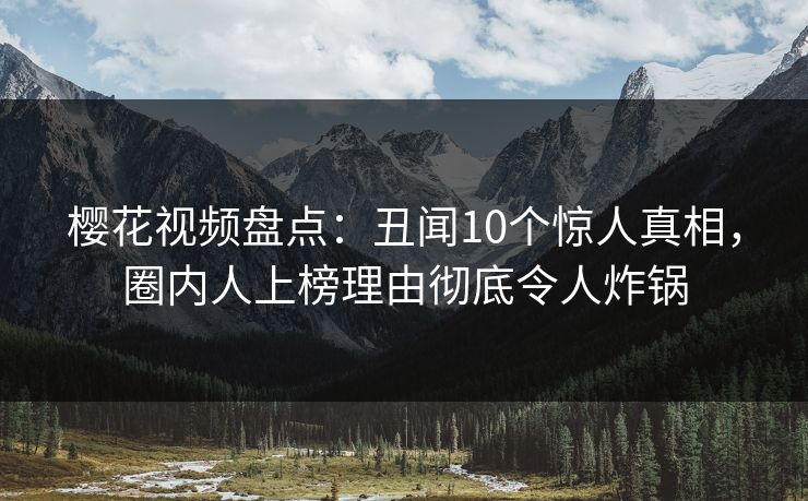 樱花视频盘点：丑闻10个惊人真相，圈内人上榜理由彻底令人炸锅