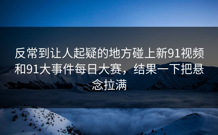 反常到让人起疑的地方碰上新91视频和91大事件每日大赛，结果一下把悬念拉满