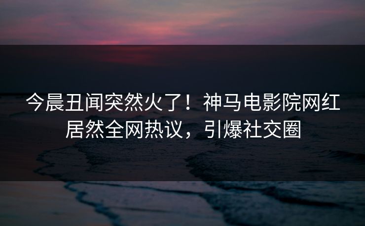 今晨丑闻突然火了！神马电影院网红居然全网热议，引爆社交圈