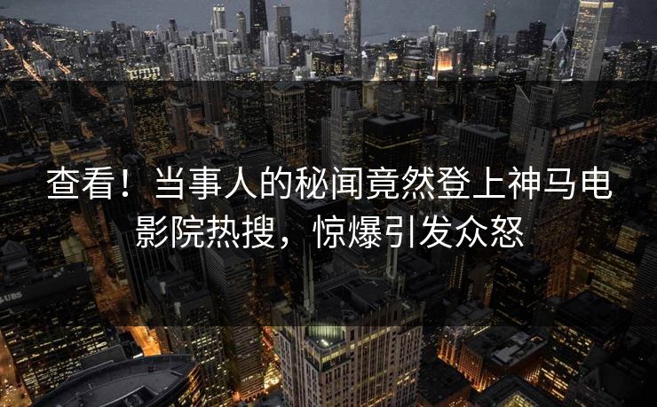 查看！当事人的秘闻竟然登上神马电影院热搜，惊爆引发众怒
