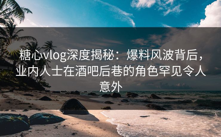 糖心vlog深度揭秘：爆料风波背后，业内人士在酒吧后巷的角色罕见令人意外