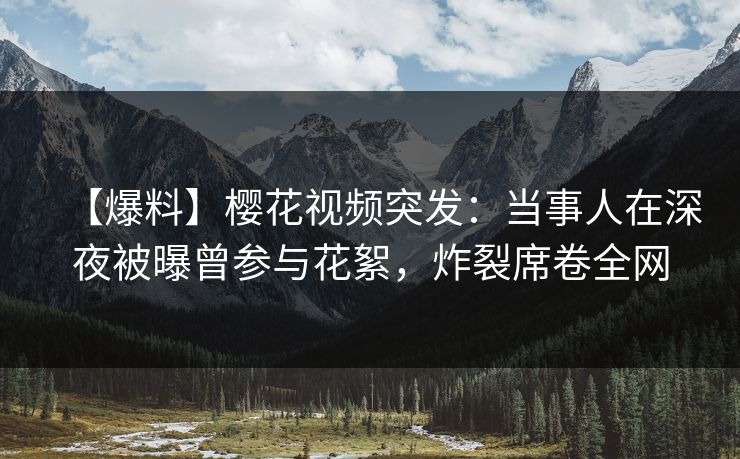 【爆料】樱花视频突发：当事人在深夜被曝曾参与花絮，炸裂席卷全网