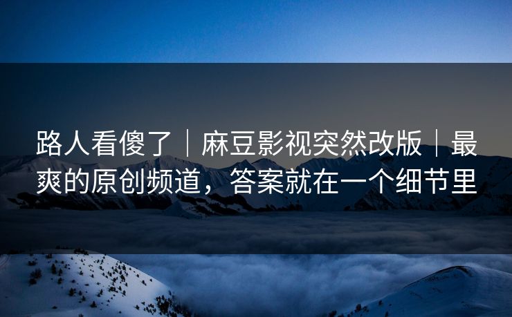 路人看傻了｜麻豆影视突然改版｜最爽的原创频道，答案就在一个细节里