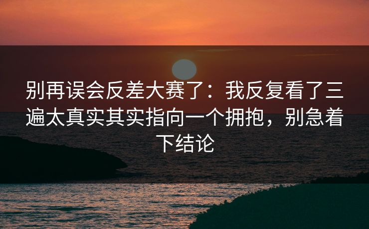 别再误会反差大赛了：我反复看了三遍太真实其实指向一个拥抱，别急着下结论