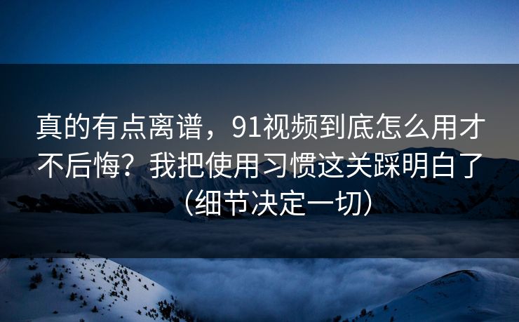 真的有点离谱，91视频到底怎么用才不后悔？我把使用习惯这关踩明白了（细节决定一切）