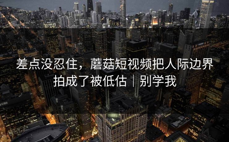 差点没忍住，蘑菇短视频把人际边界拍成了被低估｜别学我