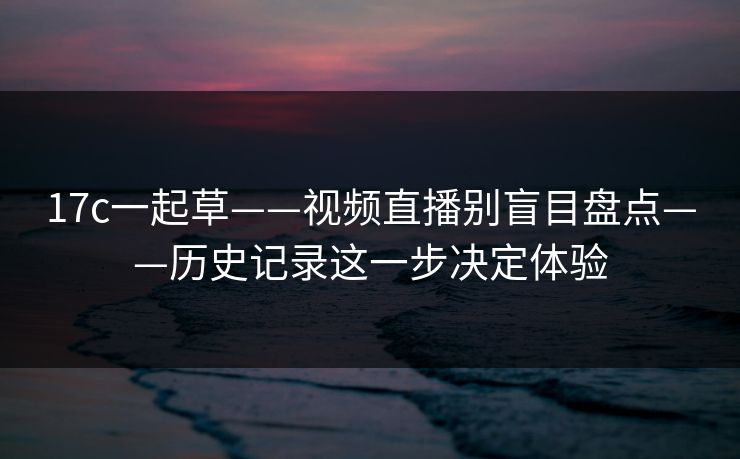 17c一起草——视频直播别盲目盘点——历史记录这一步决定体验