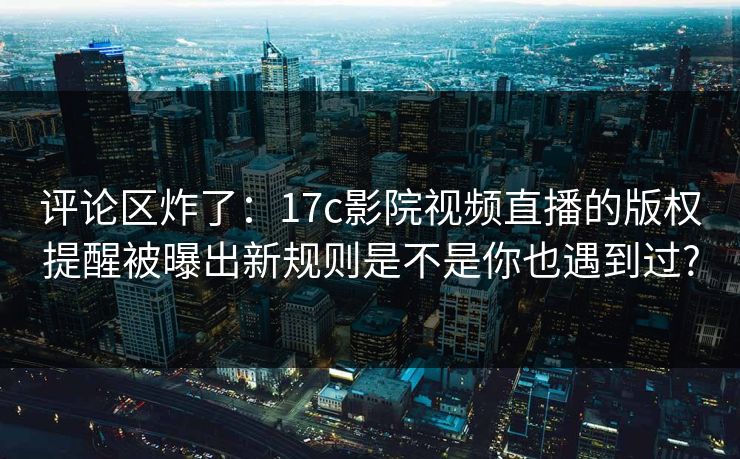 评论区炸了：17c影院视频直播的版权提醒被曝出新规则是不是你也遇到过?