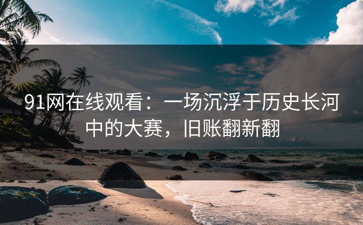 91网在线观看：一场沉浮于历史长河中的大赛，旧账翻新翻