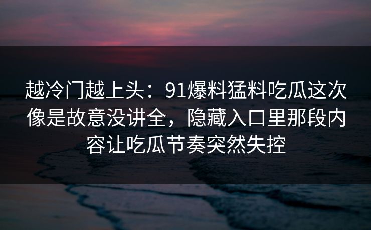 越冷门越上头：91爆料猛料吃瓜这次像是故意没讲全，隐藏入口里那段内容让吃瓜节奏突然失控
